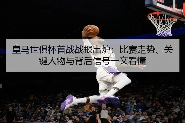 皇马世俱杯首战战报出炉：比赛走势、关键人物与背后信号一文看懂